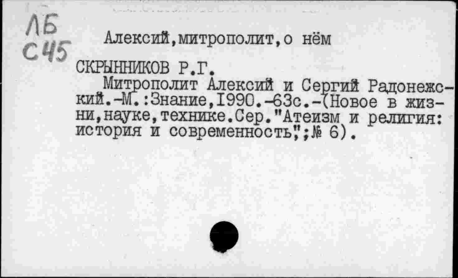 ﻿ЛБ
СЧ5
Алексий»митрополит,о нём
СКРЫННИКОВ Р.Г.
Митрополит Алексий и Сергий Радонеже кий.-М.:Знание,1990.-63с.-XНовое в жизни, науке, технике. Сер. ’’Атеизм и религия: история и современность*,’6).